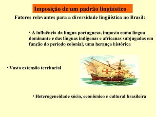 Imposição de um padrão lingüístico Fatores relevantes para a diversidade lingüística no Brasil: A influência da língua portuguesa, imposta como língua dominante e das línguas indígenas e africanas subjugadas em função do período colonial, uma herança histórica  Vasta extensão territorial Heterogeneidade sócio, econômico e cultural brasileira 