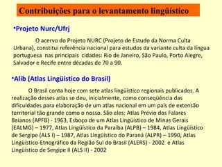 Contribuições para o levantamento lingüístico Projeto Nurc/Ufrj O acervo do Projeto NURC (Projeto de Estudo da Norma Culta Urbana), constitui referência nacional para estudos da variante culta da língua portuguesa  nas principais  cidades: Rio de Janeiro, São Paulo, Porto Alegre, Salvador e Recife entre décadas de 70 a 90. Alib (Atlas Lingüístico do Brasil) O Brasil conta hoje com sete atlas lingüístico regionais publicados. A realização desses atlas se deu, inicialmente, como conseqüência das dificuldades para elaboração de um atlas nacional em um país de extensão territorial tão grande como o nosso. São eles: Atlas Prévio dos Falares Baianos (APFB) - 1963, Esboço de um Atlas Lingüístico de Minas Gerais (EALMG) – 1977, Atlas Lingüístico da Paraíba (ALPB) – 1984, Atlas Lingüístico de Sergipe (ALS I) – 1987, Atlas Lingüístico do Paraná (ALPR) – 1990, Atlas Lingüístico-Etnográfico da Região Sul do Brasil (ALERS) - 2002  e Atlas Lingüístico de Sergipe II (ALS II) - 2002  