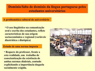 O uso lingüístico na comunicação oral e escrita dos estudantes, reflete características de sua origem socioeconômica e regional (variáveis diastrática e diatópica) Requere do professor, frente a esta realidade, um  trabalho de conscientização da existência de ambas normas dialetais, contudo explicitando a importância daquela socialmente exigida. Domínio/falta de domínio da língua portuguesa pelos estudantes universitários Estudo de uma norma imposta   A problemática cultural do universitário 