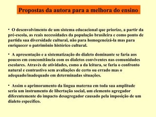 O desenvolvimento de um sistema educacional que priorize, a partir da pré-escola, as reais necessidades da população brasileira e como ponto de partida sua diversidade cultural, não para homogeneizá-la mas para enriquecer o patrimônio histórico cultural.  Propostas da autora para a melhora do ensino   A apresentação e a sistematização do dialeto dominante se faria aos poucos em concomitância com os dialetos conviventes nas comunidades escolares. Através de atividades, como a da leitura, se faria o confronto natural e contrastivo sem avaliações de certo ou errado mas o adequado/inadequado em determinadas situações.  Assim o aprimoramento da língua materna em toda sua amplitude seria um instrumento de libertação social, um elemento agregador diferentemente do impacto desagregador causado pela imposição de um dialeto específico. 