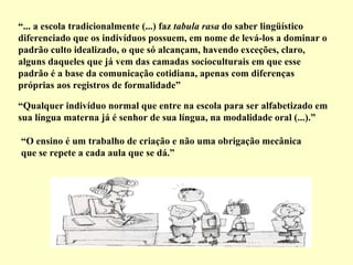 “ ... a escola tradicionalmente (...) faz  tabula rasa  do saber lingüístico diferenciado que os indivíduos possuem, em nome de levá-los a dominar o padrão culto idealizado, o que só alcançam, havendo exceções, claro, alguns daqueles que já vem das camadas socioculturais em que esse padrão é a base da comunicação cotidiana, apenas com diferenças próprias aos registros de formalidade”   “ Qualquer indivíduo normal que entre na escola para ser alfabetizado em sua língua materna já é senhor de sua língua, na modalidade oral (...).”   “ O ensino é um trabalho de criação e não uma obrigação mecânica que se repete a cada aula que se dá.”   