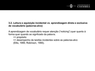 3.2. Leitura e aquisição incidental vs. aprendizagem direta e exclusiva
de vocabulário (palavras-alvo)
A aprendizagem de vocabulário requer atenção (“noticing”) quer quanto à
forma quer quando ao signficado da palavra.
=> propósito
=> desempenho de tarefas incidentes sobre as palavras-alvo
(Ellis, 1995; Robinson, 1995).
 