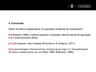 4. Conclusão
Efeito da leitura independente na aquisição incidental de vocabulário?
[+] Krashen (1989): a leitura reproduz a situação natural natural de aquisição
e é o único processo eficaz.
[+/-] Há impacto, mas modesto (Erlandsson & Wallgren, 2017).
[-] A aprendizagem intencional tem sempre de ter lugar (=> desvalorização
da leitura independente per se) (Ellis, 1995; Robinson, 1995).
 