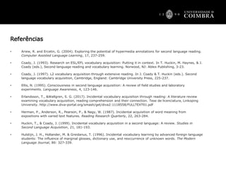 Referências
• Ariew, R. and Ercetin, G. (2004). Exploring the potential of hypermedia annotations for second language reading.
Computer Assisted Language Learning, 17, 237-259.
• Coady, J. (1993). Research on ESL/EFL vocabulary acquisition: Putting it in context. In T. Huckin, M. Haynes, & J.
Coady (eds.), Second language reading and vocabulary learning. Norwood, NJ: Ablex Publishing, 3-23.
• Coady, J. (1997). L2 vocabulary acquisition through extensive reading. In J. Coady & T. Huckin (eds.). Second
language vocabulary acquisition, Cambridge, England: Cambridge University Press, 225-237.
• Ellis, N. (1995). Consciousness in second language acquisition: A review of field studies and laboratory
experiments. Language Awareness, 4, 123-146.
• Erlandsson, T., &Wallgren, S. G. (2017). Incidental vocabulary acquisition through reading: A literature review
examining vocabulary acquisition, reading comprehension and their connection. Tese de licenciatura, Linkoping
University. http://www.diva-portal.org/smash/get/diva2:1118558/FULLTEXT01.pdf
• Herman, P., Anderson, R., Pearson, P., & Nagy, W. (1987). Incidental acquisition of word meaning from
expositions with varied text features. Reading Research Quarterly, 22, 263-284.
• Huckin, T., & Coady, J. (1999). Incidental vocabulary acquisition in a second language: A review. Studies in
Second Language Acquisition, 21, 181-193.
• Hulstijn, J. H., Hollander, M. & Greidanus, T. (1996). Incidental vocabulary learning by advanced foreign language
students: The influence of marginal glosses, dictionary use, and reoccurrence of unknown words. The Modern
Language Journal, 80: 327-339.
 