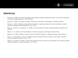 Referências
• Krashen, S. (1989). We acquire vocabulary and spelling by reading: Additional evidence for the input hypothesis.
The modern language journal, 73(4), 440-464.
• Krashen, S. (2004). The power of reading. Portsmouth: Heinemann and Westport: Libraries Unlimited.
• Krashen, S. (2013). Reading and Vocabulary Acquisition: supporting evidence and some objections, Iranian
Journal of Language Teaching Research, 1(1), 27-43.
• Nagy, W., Herman, P., & Anderson, R. (1985). Learning words from context. Reading Research Quarterly, 20,
233-253.
• Nation, I. S. P. (2001). Learning Vocabulary in Another Language. Cambridge University Press.
• Robinson, P. (1995). Attention, memory, and the “noticing” hypothesis. Language learning, 45(2), 283-331.
• Senoo, Y., & Yonemoto, K. (2014). Vocabulary learning through extensive reading: A case study. Canadian
Journal of Applied Linguistics, 17(2), 1-22.
• Waring, R., & Takaki, M. (2003). At what rate do learners learn and retain new vocabulary from reading a graded
reader?, Reading in a Foreign Language, 15, 130-163.
 