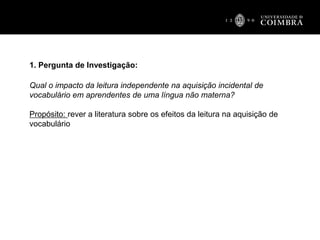 1. Pergunta de Investigação:
Qual o impacto da leitura independente na aquisição incidental de
vocabulário em aprendentes de uma língua não materna?
Propósito: rever a literatura sobre os efeitos da leitura na aquisição de
vocabulário
 