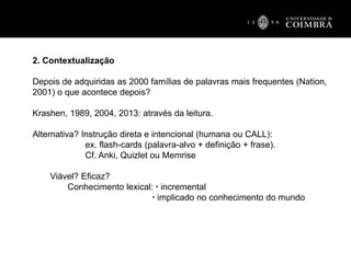 2. Contextualização
Depois de adquiridas as 2000 famílias de palavras mais frequentes (Nation,
2001) o que acontece depois?
Krashen, 1989, 2004, 2013: através da leitura.
Alternativa? Instrução direta e intencional (humana ou CALL):
ex. flash-cards (palavra-alvo + definição + frase).
Cf. Anki, Quizlet ou Memrise
Viável? Eficaz?
Conhecimento lexical: ▪ incremental
▪ implicado no conhecimento do mundo
 