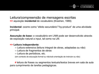 Leitura/compreensão de mensagens escritas
=> aquisição incidental de vocabulário (Krashen, 1989)
Incidental: ocorre como “efeito secundário”/”by-product” de uma atividade
principal.
Assunção de base: o vocabulário em LNM pode ser desenvolvido através
de exposição natural a input, tal como na LM.
=> Leitura independente:
-- Leitura extensiva (leitura integral de obras, adaptadas ou não)
-- Leitura de fragmentos de obras
-- Leitura de periódicos, etc.
(em contexto de educação formal ou não/sob orientação de instrutor ou não)
≠ leitura de frases ou segmentos textuais/textos breves em sala de aula
para cumprimento de tarefas pedagógicas.
 