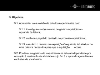 3. Objetivos
3.1. Apresentar uma revisão de estudos/experimentos que:
3.1.1. investiguem sobre volume de ganhos aquisicionais
aquando da leitura;
3.1.2. avaliem o papel do contexto no processo aquisicional;
3.1.3. calculem o número de exposições/frequência intratextual de
uma palavra necessária para que a aquisição ocorra.
3.2. Ponderar os ganhos de investimento na leitura independente por
oposição à realização de atividades cujo fim é a aprendizagem direta e
exclusiva de vocabulário.
 