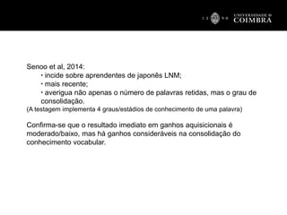 Senoo et al, 2014:
▪ incide sobre aprendentes de japonês LNM;
▪ mais recente;
▪ averigua não apenas o número de palavras retidas, mas o grau de
consolidação.
(A testagem implementa 4 graus/estádios de conhecimento de uma palavra)
Confirma-se que o resultado imediato em ganhos aquisicionais é
moderado/baixo, mas há ganhos consideráveis na consolidação do
conhecimento vocabular.
 