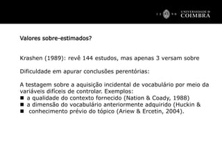 Valores sobre-estimados?
Krashen (1989): revê 144 estudos, mas apenas 3 versam sobre
Dificuldade em apurar conclusões perentórias:
A testagem sobre a aquisição incidental de vocabulário por meio da
variáveis difíceis de controlar. Exemplos:
 a qualidade do contexto fornecido (Nation & Coady, 1988)
 a dimensão do vocabulário anteriormente adquirido (Huckin &
 conhecimento prévio do tópico (Ariew & Ercetin, 2004).
 