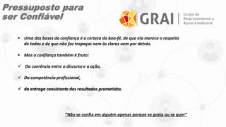“Não se confia em alguém apenas porque se gosta ou se quer”
 Uma das bases da confiança é a certeza da boa-fé, de que ela merece o respeito
de todos e de que não faz trapaças nem às claras nem por detrás.
 Mas a confiança também é fruto:
 Da coerência entre o discurso e a ação,
 Da competência profissional,
 da entrega consistente dos resultados prometidos.
Pressuposto para
ser Confiável
 