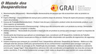 O Mundo dos
Desperdícios
 Movimentações (Movement) – Movimentações desnecessárias de pessoas que não acrescentam valor ao produto ou
serviço.
 Espera (Waiting) – Impossibilidade de avançar para a próxima etapa do processo. Tempo de espera de pessoas e tempos de
espera de produtos.
 Excesso de Produção (Overproduction) – Produzir mais do que o necessário: produzir antes da encomenda; produzir a um
ritmo superior ao necessário.
 Processamento Desnecessário (Overprocessing) – Esforço que não acrescenta valor a um produto ou serviço. Demasiadas
etapas para conseguir completar o trabalho.
 Defeitos (Defects) – Necessidade de proceder á reparação de um produto ou serviço para conseguir cumprir os requisitos do
cliente.
 Grande parte das Empresas que aplicam as metodologias Lean, consideram um 8º desperdício: Acidentes de Trabalho
(Injuries). Duas das maiores causas para as faltas ao trabalho estão relacionadas com questões de ergonomia e de segurança
no trabalho.
 Existem Empresas que começam já a considerar mais 2 desperdícios adicionais: Desperdício de Talentos – Refere-se á não
utilização total das pessoas (staff) e/ou aproveitamento do seu conhecimento e experiência para conseguir com que os
processos fluam melhor do principio ao fim; Redefinição de prioridades – Alteração de pedidos de trabalho e a constante
correria para “apagar fogos”. Estes desperdícios adicionais têm sido considerados principalmente nas áreas dos serviços de
saúde e escritórios. É no entanto fundamental conseguir medir todos os desperdícios que ocorrem em nossas atividades
 