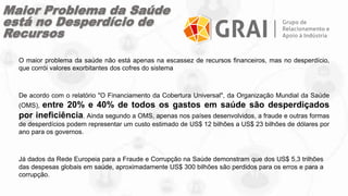 Maior Problema da Saúde
está no Desperdício de
Recursos
O maior problema da saúde não está apenas na escassez de recursos financeiros, mas no desperdício,
que corrói valores exorbitantes dos cofres do sistema
De acordo com o relatório "O Financiamento da Cobertura Universal", da Organização Mundial da Saúde
(OMS), entre 20% e 40% de todos os gastos em saúde são desperdiçados
por ineficiência. Ainda segundo a OMS, apenas nos países desenvolvidos, a fraude e outras formas
de desperdícios podem representar um custo estimado de US$ 12 bilhões a US$ 23 bilhões de dólares por
ano para os governos.
Já dados da Rede Europeia para a Fraude e Corrupção na Saúde demonstram que dos US$ 5,3 trilhões
das despesas globais em saúde, aproximadamente US$ 300 bilhões são perdidos para os erros e para a
corrupção.
 