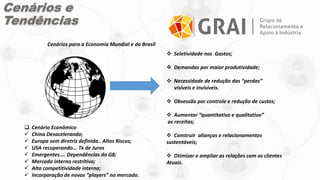 Cenários e
Tendências
 Cenário Econômico
 China Desacelerando;
 Europa sem diretriz definida.. Altos Riscos;
 USA recuperando... Tx de Juros
 Emergentes.... Dependências do G8;
 Mercado interno restritivo;
 Alta competitividade interna;
 Incorporação de novos “players” no mercado.
 Seletividade nos Gastos;
 Demandas por maior produtividade;
 Necessidade de redução das “perdas”
visíveis e invisíveis.
 Obsessão por controle e redução de custos;
 Aumentar “quantitativo e qualitativo”
as receitas;
 Construir alianças e relacionamentos
sustentáveis;
 Otimizar e ampliar as relações com os clientes
Atuais.
Cenários para a Economia Mundial e do Brasil
 