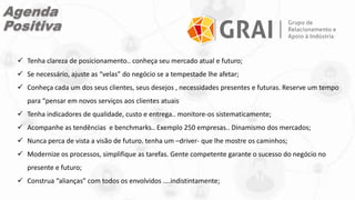  Tenha clareza de posicionamento.. conheça seu mercado atual e futuro;
 Se necessário, ajuste as “velas” do negócio se a tempestade lhe afetar;
 Conheça cada um dos seus clientes, seus desejos , necessidades presentes e futuras. Reserve um tempo
para “pensar em novos serviços aos clientes atuais
 Tenha indicadores de qualidade, custo e entrega.. monitore-os sistematicamente;
 Acompanhe as tendências e benchmarks.. Exemplo 250 empresas.. Dinamismo dos mercados;
 Nunca perca de vista a visão de futuro. tenha um –driver- que lhe mostre os caminhos;
 Modernize os processos, simplifique as tarefas. Gente competente garante o sucesso do negócio no
presente e futuro;
 Construa “alianças” com todos os envolvidos ....indistintamente;
Agenda
Positiva
 