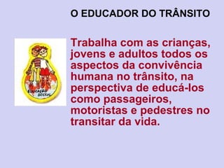 O EDUCADOR DO TRÂNSITO   Trabalha com as crianças, jovens e adultos todos os aspectos da convivência humana no trânsito, na perspectiva de educá-los como passageiros, motoristas e pedestres no transitar da vida. 