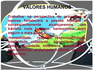 VALORES HUMANOS Trabalhar na perspectiva de princípios e valores fortalecerá a pessoa humana e conseqüentemente alcançaremos um trânsito mais humano, harmonioso, mais seguro e mais justo. honestidade,  respeito, responsabilidade, integridade, cidadania,  sinceridade, auto-estima,  igualdade,  tolerância,  cooperação,  não-violência, pluralidade cultural, respeito ao gênero. 