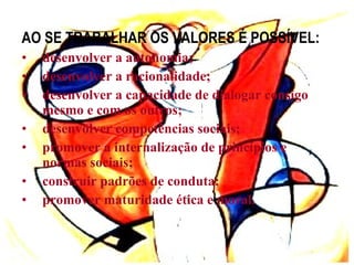 AO SE TRABALHAR OS VALORES É POSSÍVEL: desenvolver a autonomia; desenvolver a racionalidade; desenvolver a capacidade de dialogar consigo mesmo e com os outros; desenvolver competências sociais; promover a internalização de princípios e normas sociais; construir padrões de conduta; promover maturidade ética e moral. 