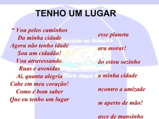 TENHO UM LUGAR “  Vou pelos caminhos Da minha cidade Agora não tenho idade Sou um cidadão! Vou atravessando  Ruas e avenidas Ai, quanta alegria Cabe em meu coração! Como é bom saber Que eu tenho um lugar Nesse planeta Para morar! Não estou sozinho Na minha cidade Encontro a amizade Um aperto de mão! Nasce de mansinho Aquela vontade De abrir novos caminhos Conviver é tão bom!” 
