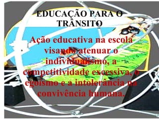 EDUCAÇÃO PARA O TRÂNSITO Ação educativa na escola visando atenuar o individualismo, a competitividade excessiva, o egoísmo e a intolerância na convivência humana. 
