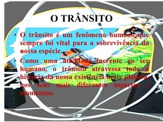 O TRÂNSITO O trânsito é um fenômeno humano que sempre foi vital para a sobrevivência da nossa espécie.  Como uma atividade inerente ao ser humano, o trânsito atravessa toda a história da nossa existência neste planeta, nos seus mais diferentes aspectos e momentos. 