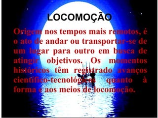 LOCOMOÇÃO Origem nos tempos mais remotos, é o ato de andar ou transportar-se de um lugar para outro em busca de atingir objetivos. Os momentos históricos têm registrado avanços científico-tecnológicos quanto à forma e aos meios de locomoção.  