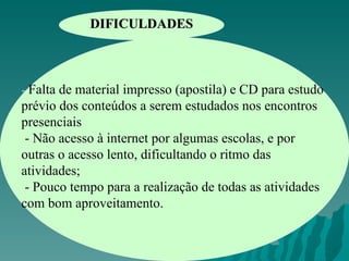 DIFICULDADES -  Falta de material impresso (apostila) e CD para estudo prévio dos conteúdos a serem estudados nos encontros presenciais - Não acesso à internet por algumas escolas, e por outras o acesso lento, dificultando o ritmo das atividades; - Pouco tempo para a realização de todas as atividades com bom aproveitamento.   