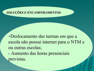 SOLUÇÕES E   ENCAMINHAMENTOS - Deslocamento das turmas em que a escola não possui internet para o NTM e ou outras escolas; - Aumento das horas presenciais previstas. .  