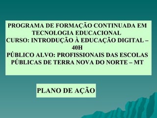 PROGRAMA DE FORMAÇÃO CONTINUADA EM TECNOLOGIA EDUCACIONAL  CURSO:  INTRODUÇÃO À EDUCAÇÃO DIGITAL – 40H PÚBLICO ALVO: PROFISSIONAIS DAS ESCOLAS PÚBLICAS DE TERRA NOVA DO NORTE – MT PLANO DE AÇÃO 