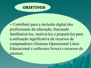 OBJETIVOS -  Contribuir para a inclusão digital dos profissionais da educação, buscando familiarizá-los, motivá-los e prepará-los para a utilização significativa de recursos de computadores (Sistema Operacional Linux Educacional e softwares livres) e recursos da internet; 