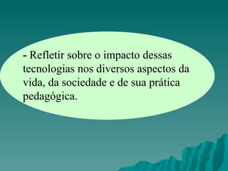 -  Refletir sobre o impacto dessas tecnologias nos diversos aspectos da vida, da sociedade e de sua prática pedagógica. 