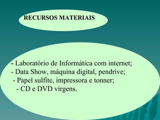 RECURSOS MATERIAIS -  Laboratório de Informática com internet; - Data Show, máquina digital, pendrive; - Papel sulfite, impressora e tonner; - CD e DVD virgens. 