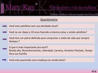 Questionário
Você esta satisfeita com sua atividade atual?

Você se ver daqui a 10 anos fazendo a mesma coisa, e ainda satisfeita?

Você tem um plano definido para conquistar o estilo de vida que sempre
desejou ?

O que é mais importante pra você?
Renda alta, Reconhecimento, Liberdade, Carreira, Horários Flexíveis, Tempo
Para sua Família

Você esta querendo uma mudança ou renda extra?



                                                                         MK
 