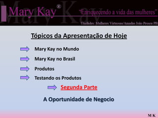 Tópicos da Apresentação de Hoje
 Mary Kay no Mundo
 Mary Kay no Brasil
 Produtos
 Testando os Produtos
            Segunda Parte
    A Oportunidade de Negocio

                                  MK
 