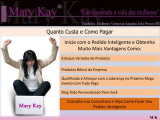 Quanto Custa e Como Pagar
                 Inicie com o Pedido Inteligente e Obtenha
                        Muito Mais Vantagens Como:
                Estoque Variados Desafio Trimestral da MK
                Qualificada Para ode Produtos

                Desconto Bônus da Empresa
                Produtos de 40% a 67% na Compra dos Produtos

                Qualificada a Almoçar comTérmica MK no Próximo Mega
                Ganha na Hora Uma Bolsa a Liderança
                Evento Com Tudo Pago

                Blog Todo Personalizado Para Você
                Estará a Caminho do Jantar das Estrelas

                  Consulte sua Consultora e Veja Como Fazer Seu
                Maior Desconto no Frete
Mary Kay                           Pedido Inteligente

                                                                MK
 