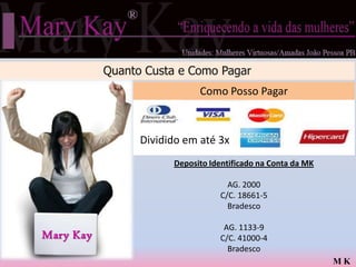 Quanto Custa e Como Pagar
                             Como Posso Pagar



                 Dividido em até 3x
                       Deposito Identificado na Conta da MK

                                    AG. 2000
                                  C/C. 18661-5
                                    Bradesco

                                   AG. 1133-9
Mary Kay                          C/C. 41000-4
                                    Bradesco
                                                              MK
 