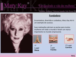Fundadora
Encantadora, divertida e cuidadosa, Mary Kay Ash é
um exemplo de sucesso.

Suas realizações abriram as portas para muitas
mulheres em todo o mundo e foram um marco
importante no mundo empresarial.




1º                  2º                 3º Lugar
Lugar               Lugar              Carreira
Deus                Família


                                                 MK
 