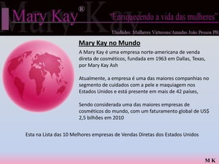 Mary Kay no Mundo
                       A Mary Kay é uma empresa norte-americana de venda
                       direta de cosméticos, fundada em 1963 em Dallas, Texas,
                       por Mary Kay Ash

                       Atualmente, a empresa é uma das maiores companhias no
                       segmento de cuidados com a pele e maquiagem nos
                       Estados Unidos e está presente em mais de 42 países,

                       Sendo considerada uma das maiores empresas de
                       cosméticos do mundo, com um faturamento global de US$
                       2,5 bilhões em 2010


Esta na Lista das 10 Melhores empresas de Vendas Diretas dos Estados Unidos



                                                                              MK
 