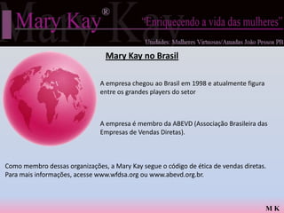 Mary Kay no Brasil

                               A empresa chegou ao Brasil em 1998 e atualmente figura
                               entre os grandes players do setor



                               A empresa é membro da ABEVD (Associação Brasileira das
                               Empresas de Vendas Diretas).



Como membro dessas organizações, a Mary Kay segue o código de ética de vendas diretas.
Para mais informações, acesse www.wfdsa.org ou www.abevd.org.br.



                                                                                        MK
 