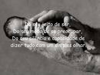 Do seu jeito de ser,  Do seu modo de se preocupar,  Do seu silêncio e capacidade de dizer tudo com um simples olhar. 