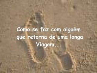Como se faz com alguém que retorna de uma longa Viagem... 