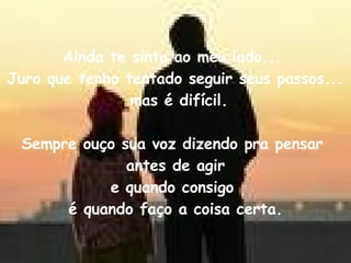 Ainda te sinto ao meu lado...  Juro que tenho tentado seguir seus passos... mas é difícil. Sempre ouço sua voz dizendo pra pensar  antes de agir e quando consigo  é quando faço a coisa certa. 