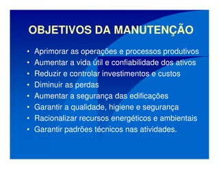 OBJETIVOS DA MANUTENÇÃO
• Aprimorar as operações e processos produtivos
• Aumentar a vida útil e confiabilidade dos ativos
• Reduzir e controlar investimentos e custos
• Diminuir as perdas
• Aumentar a segurança das edificações
• Garantir a qualidade, higiene e segurança
• Racionalizar recursos energéticos e ambientais
• Garantir padrões técnicos nas atividades.
 
