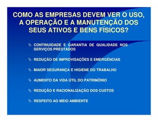 COMO AS EMPRESAS DEVEM VER O USO,
A OPERAÇÃO E A MANUTENÇÃO DOS
SEUS ATIVOS E BENS FÍSICOS?
CONTINUIDADE E GARANTIA DE QUALIDADE NOS
SERVIÇOS PRESTADOS
REDUÇÃO DE IMPROVISAÇÕES E EMERGÊNCIAS
MAIOR SEGURANÇA E HIGIENE DO TRABALHO
AUMENTO DA VIDA ÚTIL DO PATRIMÔNIO
REDUÇÃO E RACIONALIZAÇÃO DOS CUSTOS
RESPEITO AO MEIO AMBIENTE
 