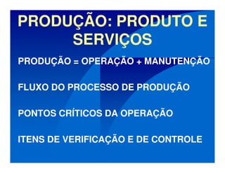 PRODUÇÃO: PRODUTO E
SERVIÇOS
PRODUÇÃO = OPERAÇÃO + MANUTENÇÃO
FLUXO DO PROCESSO DE PRODUÇÃO
PONTOS CRÍTICOS DA OPERAÇÃO
ITENS DE VERIFICAÇÃO E DE CONTROLE
 