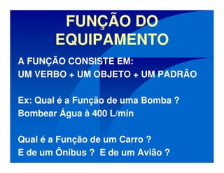 FUNÇÃO DO
EQUIPAMENTO
A FUNÇÃO CONSISTE EM:
UM VERBO + UM OBJETO + UM PADRÃO
Ex: Qual é a Função de uma Bomba ?
Bombear Água à 400 L/min
Qual é a Função de um Carro ?
E de um Ônibus ? E de um Avião ?
 
