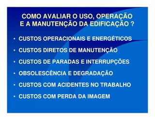 COMO AVALIAR O USO, OPERAÇÃO
E A MANUTENÇÃO DA EDIFICAÇÃO ?
• CUSTOS OPERACIONAIS E ENERGÉTICOS
• CUSTOS DIRETOS DE MANUTENÇÃO
• CUSTOS DE PARADAS E INTERRUPÇÕES
• OBSOLESCÊNCIA E DEGRADAÇÃO
• CUSTOS COM ACIDENTES NO TRABALHO
• CUSTOS COM PERDA DA IMAGEM
 