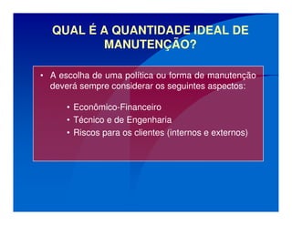 QUAL É A QUANTIDADE IDEAL DE
MANUTENÇÃO?
• A escolha de uma política ou forma de manutenção
deverá sempre considerar os seguintes aspectos:
• Econômico-Financeiro
• Técnico e de Engenharia
• Riscos para os clientes (internos e externos)
 