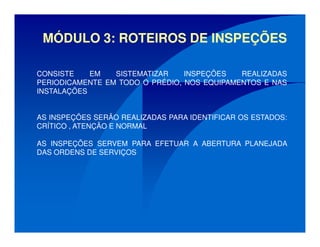 MÓDULO 3: ROTEIROS DE INSPEÇÕES
CONSISTE EM SISTEMATIZAR INSPEÇÕES REALIZADAS
PERIODICAMENTE EM TODO O PRÉDIO, NOS EQUIPAMENTOS E NAS
INSTALAÇÕES
AS INSPEÇÕES SERÃO REALIZADAS PARA IDENTIFICAR OS ESTADOS:
CRÍTICO , ATENÇÃO E NORMAL
AS INSPEÇÕES SERVEM PARA EFETUAR A ABERTURA PLANEJADA
DAS ORDENS DE SERVIÇOS
 